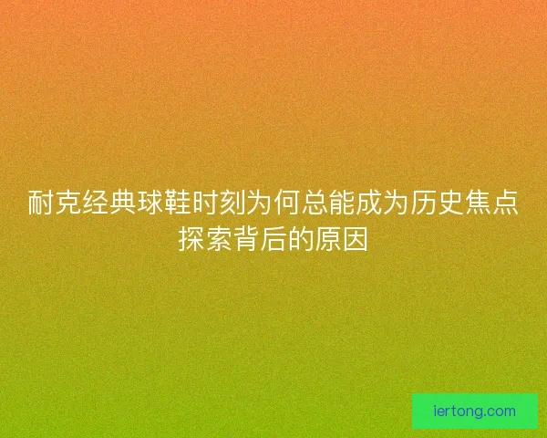 耐克经典球鞋时刻为何总能成为历史焦点探索背后的原因