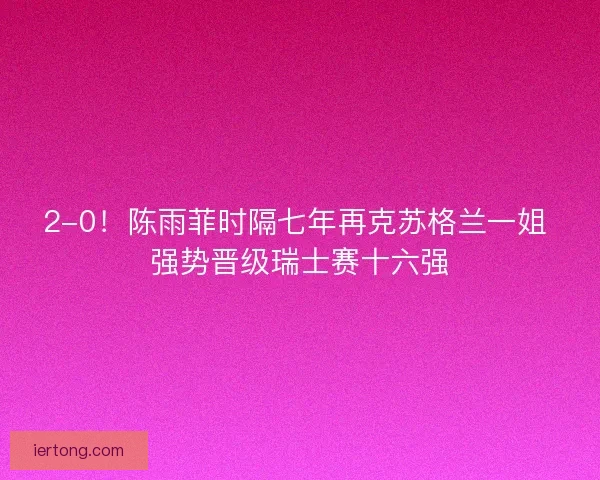 2-0！陈雨菲时隔七年再克苏格兰一姐 强势晋级瑞士赛十六强