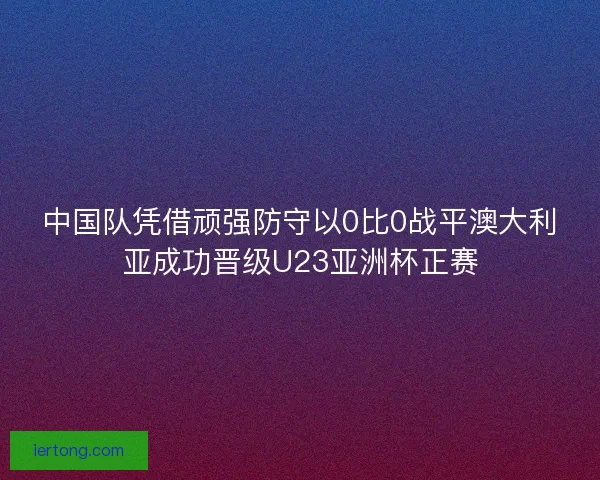 中国队凭借顽强防守以0比0战平澳大利亚成功晋级U23亚洲杯正赛