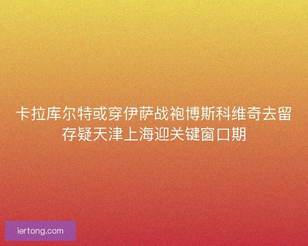 卡拉库尔特或穿伊萨战袍博斯科维奇去留存疑天津上海迎关键窗口期